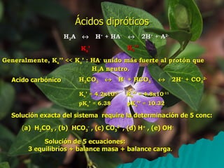 Ácidos dipróticos H 2 A     H +  + HA -      2H +  + A 2- K a ’ K a ’’ Generalmente, K a ’’ << K a ’ : HA -  unido más fuerte al protón que H 2 A neutro. Acido carbónico H 2 CO 3      H +  + HCO 3 -      2H +  + CO 3 2- Solución exacta del sistema  require la determinación de 5 conc: ( a)  H 2 CO 3  , (b)  HCO 3 -  , (c) CO 3 2-  , (d) H +  , (e) OH - Solución de 5 ecuaciones:  3 equilibrios + balance masa + balance carga . K a ’ = 4.2x10 -7 K a ’’ = 4.8x10 -11 pK a ’ = 6.38 pK a ’’ = 10.32 