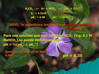 H 2 CO 3      H +  + HCO 3 -      2H +  + CO 3 2- HCO 3 -  is anfotérico (anfiprótico):   puede donar o aceptar H + . Para una solución que solo contiene HCO 3 -  (e.g. 0.1 M NaHCO 3 ),se puede demostrar que:  pH = ½(pK a ’ + pK a ’’) Ejemplo cuál es el pH de KHCO 3  0.5M? pH = 8.35 K a ’ = 4.2x10 -7 K a ’’ = 4.8x10 -11 pK a ’ = 6.38 pK a ’’ = 10.32 