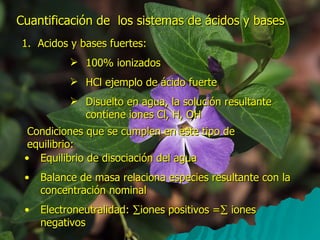 Cuantificación de  los sistemas de ácidos y bases Acidos y bases fuertes: 100% ionizados HCl ejemplo de ácido fuerte Disuelto en agua, la solución resultante contiene iones Cl, H, OH Condiciones que se cumplen en este tipo de equilibrio: Equilibrio de disociación del agua Balance de masa relaciona especies resultante con la concentración nominal Electroneutralidad:   iones positivos =   iones negativos 