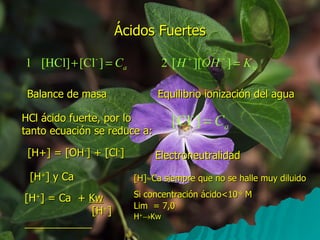 Ácidos Fuertes Balance de masa Equilibrio ionización del agua HCl ácido fuerte, por lo tanto ecuación se reduce a: [H+] = [OH - ] + [Cl - ] Electroneutralidad [H + ] y Ca [H]  Ca siempre que no se halle muy diluido Si concentración ácido<10 -6  M  Lim  = 7,0 H +  Kw [H + ] = Ca  +  Kw [H + ]  