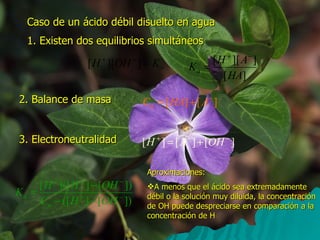 Caso de un ácido débil disuelto en agua 1. Existen dos equilibrios simultáneos 2. Balance de masa 3. Electroneutralidad Aproximaciones: A menos que el ácido sea extremadamente débil o la solución muy diluida, la concentración de OH puede despreciarse en comparación a la concentración de H 
