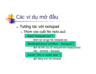 Các ví dụ mở đầu
n Tương tác với notepad
n Thêm vào cuối file note.au3
n Run("notepad.exe")
n ; lệnh run sẽ gọi file notepad.exe
n WinWaitActive("Untitled - Notepad")
n ; đợi tới khi của sổ notepad kích hoạt(active)
n ; title : Untitled - Notepad
n Send("This is some text.")
n ; gởi dòng text tới notepad
 