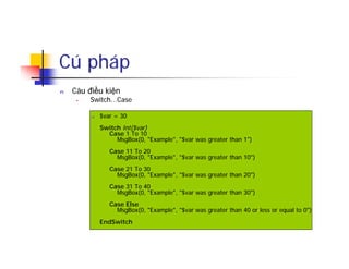 Cú pháp
n Câu điều kiện
• Switch...Case
n $var = 30
Switch Int($var)
Case 1 To 10
MsgBox(0, "Example", "$var was greater than 1")
Case 11 To 20
MsgBox(0, "Example", "$var was greater than 10")
Case 21 To 30
MsgBox(0, "Example", "$var was greater than 20")
Case 31 To 40
MsgBox(0, "Example", "$var was greater than 30")
Case Else
MsgBox(0, "Example", "$var was greater than 40 or less or equal to 0")
EndSwitch
 