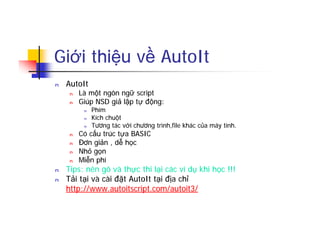 Giới thiệu về AutoIt
n AutoIt
n Là một ngôn ngữ script
n Giúp NSD giả lập tự động:
n Phím
n Kích chuột
n Tương tác với chương trình,file khác của máy tính.
n Có cấu trúc tựa BASIC
n Đơn giản , dễ học
n Nhỏ gọn
n Miễn phí
n Tips: nên gõ và thực thi lại các ví dụ khi học !!!
n Tải tại và cài đặt AutoIt tại địa chỉ
http://www.autoitscript.com/autoit3/
 