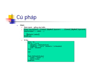Cú pháp
n Hàm
n Định danh : giống như biến
n Func functioname ( [Const] [ByRef] $param1, ..., [Const] [ByRef] $paramN,
$optionalpar1 = value, ...)
...
[Return [value]]
EndFunc
n Ví dụ:
n $val = 10
For $i = 1 To 10
$doubled = MyDouble($val)
MsgBox(0, "", $val & " doubled is " & $doubled)
$val = $doubled
Next
Exit
Func MyDouble($value)
$value = $value * 2
Return $value
EndFunc
 