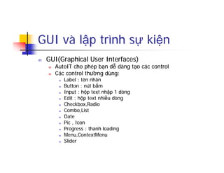 GUI và lập trình sự kiện
n GUI(Graphical User Interfaces)
n AutoIT cho phép bạn dễ dàng tạo các control
n Các control thường dùng:
n Label : tên nhãn
n Button : nút bấm
n Input : hộp text nhập 1 dòng
n Edit : hộp text nhiều dòng
n Checkbox,Radio
n Combo,List
n Date
n Pic , Icon
n Progress : thanh loading
n Menu,ContextMenu
n Slider
 