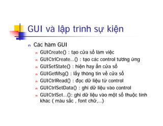 GUI và lập trình sự kiện
n Các hàm GUI
n GUICreate() : tạo cửa sổ làm việc
n GUICtrlCreate…() : tạo các control tương ứng
n GUISetState() : hiện hay ẩn cửa sổ
n GUIGetMsg() : lấy thông tin về cửa sổ
n GUICtrlRead() : đọc dữ liệu từ control
n GUICtrlSetData() : ghi dữ liệu vào control
n GUICtrlSet…(): ghi dữ liệu vào một số thuộc tính
khác ( màu sắc , font chữ,…)
 