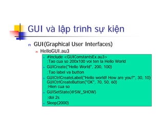GUI và lập trình sự kiện
n GUI(Graphical User Interfaces)
n HelloGUI.au3
n #include <GUIConstantsEx.au3>
;Tao cua so 200x100 voi ten la Hello World
n GUICreate("Hello World", 200, 100)
;Tao label va button
n GUICtrlCreateLabel("Hello world! How are you?", 30, 10)
GUICtrlCreateButton("OK", 70, 50, 60)
;Hien cua so
n GUISetState(@SW_SHOW)
;doi 2s
n Sleep(2000)
 
