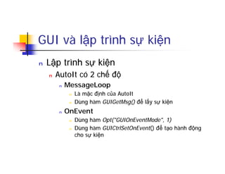GUI và lập trình sự kiện
n Lập trình sự kiện
n AutoIt có 2 chế độ
n MessageLoop
n Là mặc định của AutoIt
n Dùng hàm GUIGetMsg() để lấy sự kiện
n OnEvent
n Dùng hàm Opt("GUIOnEventMode", 1)
n Dùng hàm GUICtrlSetOnEvent() để tạo hành động
cho sự kiện
 