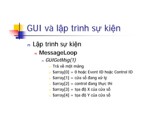 GUI và lập trình sự kiện
n Lập trình sự kiện
n MessageLoop
n GUIGetMsg(1)
n Trả về một mảng
n $array[0] = 0 hoặc Event ID hoặc Control ID
n $array[1] = cửa sổ đang xử lý
n $array[2] = control đang thực thi
n $array[3] = tọa độ X của cửa sổ
n $array[4] = tọa độ Y của cửa sổ
 