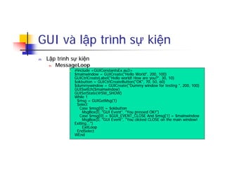 GUI và lập trình sự kiện
n Lập trình sự kiện
n MessageLoop
n #include <GUIConstantsEx.au3>
$mainwindow = GUICreate("Hello World", 200, 100)
GUICtrlCreateLabel("Hello world! How are you?", 30, 10)
$okbutton = GUICtrlCreateButton("OK", 70, 50, 60)
$dummywindow = GUICreate("Dummy window for testing ", 200, 100)
GUISwitch($mainwindow)
GUISetState(@SW_SHOW)
While 1
$msg = GUIGetMsg(1)
Select
Case $msg[0] = $okbutton
MsgBox(0, "GUI Event", "You pressed OK!")
Case $msg[0] = $GUI_EVENT_CLOSE And $msg[1] = $mainwindow
MsgBox(0, "GUI Event", "You clicked CLOSE on the main window!
Exiting...")
ExitLoop
EndSelect
WEnd
 