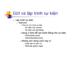 GUI và lập trình sự kiện
n Lập trình sự kiện
n OnEvent
n Thao tác với 2 loại sự kiện
n Sự kiện của control
n Sự kiện của hệ thống
n Dùng 2 hàm để tạo hành động cho sự kiện
n GUISetOnEvent()
n GUICtrlSetOnEvent()
n Không nên dùng cách này vì:
n Code dài và rờm rà
n Phải bật option (opt)
 