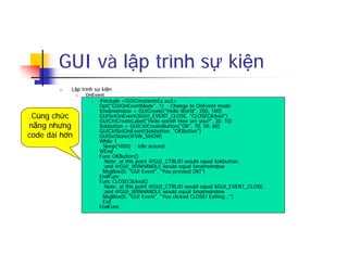 GUI và lập trình sự kiện
n Lập trình sự kiện
n OnEvent
n #include <GUIConstantsEx.au3>
Opt("GUIOnEventMode", 1) ; Change to OnEvent mode
$mainwindow = GUICreate("Hello World", 200, 100)
GUISetOnEvent($GUI_EVENT_CLOSE, "CLOSEClicked")
GUICtrlCreateLabel("Hello world! How are you?", 30, 10)
$okbutton = GUICtrlCreateButton("OK", 70, 50, 60)
GUICtrlSetOnEvent($okbutton, "OKButton")
GUISetState(@SW_SHOW)
While 1
Sleep(1000) ; Idle around
WEnd
Func OKButton()
;Note: at this point @GUI_CTRLID would equal $okbutton,
;and @GUI_WINHANDLE would equal $mainwindow
MsgBox(0, "GUI Event", "You pressed OK!")
EndFunc
Func CLOSEClicked()
;Note: at this point @GUI_CTRLID would equal $GUI_EVENT_CLOSE,
;and @GUI_WINHANDLE would equal $mainwindow
MsgBox(0, "GUI Event", "You clicked CLOSE! Exiting...")
Exit
EndFunc
Cùng chức
năng nhưng
code dài hơn
 