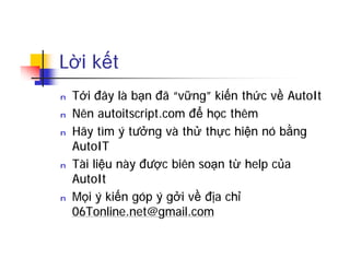 Lời kết
n Tới đây là bạn đã “vững” kiến thức về AutoIt
n Nên autoitscript.com để học thêm
n Hãy tìm ý tưởng và thử thực hiện nó bằng
AutoIT
n Tài liệu này được biên soạn từ help của
AutoIt
n Mọi ý kiến góp ý gởi về địa chỉ
06Tonline.net@gmail.com
 