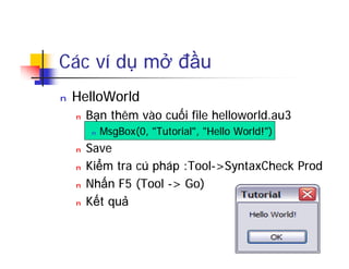Các ví dụ mở đầu
n HelloWorld
n Bạn thêm vào cuối file helloworld.au3
n MsgBox(0, "Tutorial", "Hello World!")
n Save
n Kiểm tra cú pháp :Tool->SyntaxCheck Prod
n Nhấn F5 (Tool -> Go)
n Kết quả
 