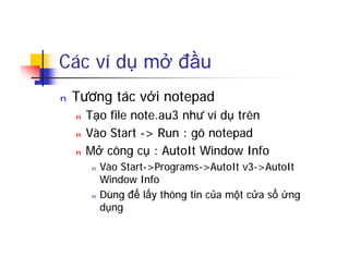 Các ví dụ mở đầu
n Tương tác với notepad
n Tạo file note.au3 như ví dụ trên
n Vào Start -> Run : gõ notepad
n Mở công cụ : AutoIt Window Info
n Vào Start->Programs->AutoIt v3->AutoIt
Window Info
n Dùng để lấy thông tin của một cửa sổ ứng
dụng
 