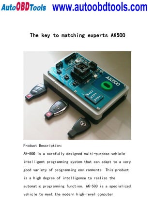 www.autoobdtools.com

   The key to matching experts AK500




Product Description:

AK-500 is a carefully designed multi-purpose vehicle

intelligent programming system that can adapt to a very

good variety of programming environments. This product

is a high degree of intelligence to realize the

automatic programming function. AK-500 is a specialized

vehicle to meet the modern high-level computer
 