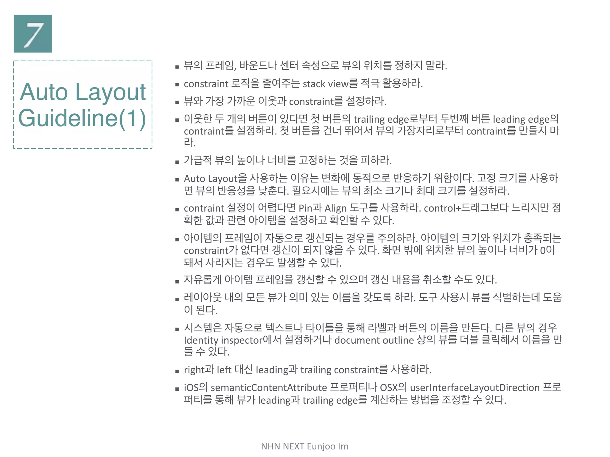 NHN	NEXT	Eunjoo	Im
Auto Layout
Guideline(1)
▪ 뷰의 프레임, 바운드나 센터 속성으로 뷰의 위치를 정하지 말라.

▪ constraint 로직을 줄여주는 stack view를 적극 활용하라.

▪ 뷰와 가장 가까운 이웃과 constraint를 설정하라.

▪ 이웃한 두 개의 버튼이 있다면 첫 버튼의 trailing edge로부터 두번째 버튼 leading
edge의 contraint를 설정하라. 첫 버튼을 건너 뛰어서 뷰의 가장자리로부터
contraint를 만들지 마라.

▪ 가급적 뷰의 높이나 너비를 고정하는 것을 피하라.

▪ Auto Layout을 사용하는 이유는 변화에 동적으로 반응하기 위함이다. 고정 크기를
사용하면 뷰의 반응성을 낮춘다. 필요시에는 뷰의 최소 크기나 최대 크기를 설정하라.

▪ contraint 설정이 어렵다면 Pin과 Align 도구를 사용하라. control+드래그보다 느리
지만 정확한 값과 관련 아이템을 설정하고 확인할 수 있다. 

▪ 아이템의 프레임이 자동으로 갱신되는 경우를 주의하라. 아이템의 크기와 위치가 충
족되는 constraint가 없다면 갱신이 되지 않을 수 있다. 화면 밖에 위치한 뷰의 높이나
너비가 0이 돼서 사라지는 경우도 발생할 수 있다.

▪ 자유롭게 아이템 프레임을 갱신할 수 있으며 갱신 내용을 취소할 수도 있다.

▪ 레이아웃 내의 모든 뷰가 의미 있는 이름을 갖도록 하라. 도구 사용시 뷰를 식별하는데
도움이 된다.

▪ 시스템은 자동으로 텍스트나 타이틀을 통해 라벨과 버튼의 이름을 만든다. 다른 뷰의
경우 Identity inspector에서 설정하거나 document outline 상의 뷰를 더블 클릭
해서 이름을 만들 수 있다.

▪ right과 left 대신 leading과 trailing constraint를 사용하라.

▪ iOS의 semanticContentAttribute 프로퍼티나 OSX의
userInterfaceLayoutDirection 프로퍼티를 통해 뷰가 leading과 trailing edge를
계산하는 방법을 조정할 수 있다.
 