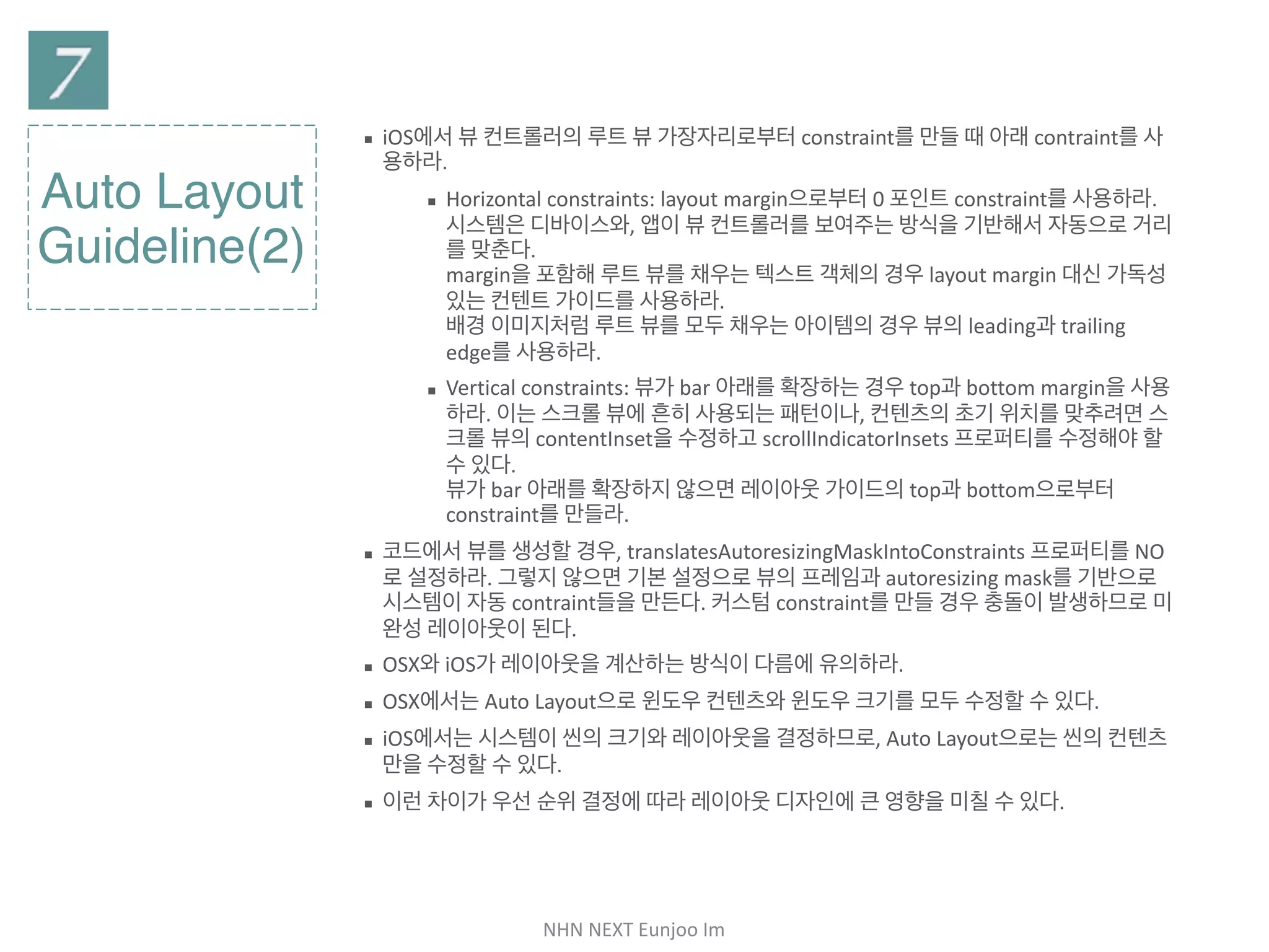 NHN	NEXT	Eunjoo	Im
Auto Layout
Guideline(2)
▪ iOS에서 뷰 컨트롤러의 루트 뷰 가장자리로부터 constraint를 만들 때 아래
contraint를 사용하라.

▪ Horizontal constraints: layout margin으로부터 0 포인트
constraint를 사용하라. 시스템은 디바이스와, 앱이 뷰 컨트롤러를 보여
주는 방식을 기반해서 자동으로 거리를 맞춘다. 
margin을 포함해 루트 뷰를 채우는 텍스트 객체의 경우 layout
margin 대신 가독성 있는 컨텐트 가이드를 사용하라. 
배경 이미지처럼 루트 뷰를 모두 채우는 아이템의 경우 뷰의 leading과
trailing edge를 사용하라.

▪ Vertical constraints: 뷰가 bar 아래를 확장하는 경우 top과 bottom
margin을 사용하라. 이는 스크롤 뷰에 흔히 사용되는 패턴이나, 컨텐츠
의 초기 위치를 맞추려면 스크롤 뷰의 contentInset을 수정하고
scrollIndicatorInsets 프로퍼티를 수정해야 할 수 있다. 
뷰가 bar 아래를 확장하지 않으면 레이아웃 가이드의 top과 bottom으
로부터 constraint를 만들라.

▪ 코드에서 뷰를 생성할 경우, translatesAutoresizingMaskIntoConstraints
프로퍼티를 NO로 설정하라. 그렇지 않으면 기본 설정으로 뷰의 프레임과
autoresizing mask를 기반으로 시스템이 자동 contraint들을 만든다. 커스
텀 constraint를 만들 경우 충돌이 발생하므로 미완성 레이아웃이 된다.

▪ OSX와 iOS가 레이아웃을 계산하는 방식이 다름에 유의하라.

▪ OSX에서는 Auto Layout으로 윈도우 컨텐츠와 윈도우 크기를 모두 수정할 수
있다.

▪ iOS에서는 시스템이 씬의 크기와 레이아웃을 결정하므로, Auto Layout으로
는 씬의 컨텐츠만을 수정할 수 있다.

▪ 이런 차이가 우선 순위 결정에 따라 레이아웃 디자인에 큰 영향을 미칠 수 있다.
 