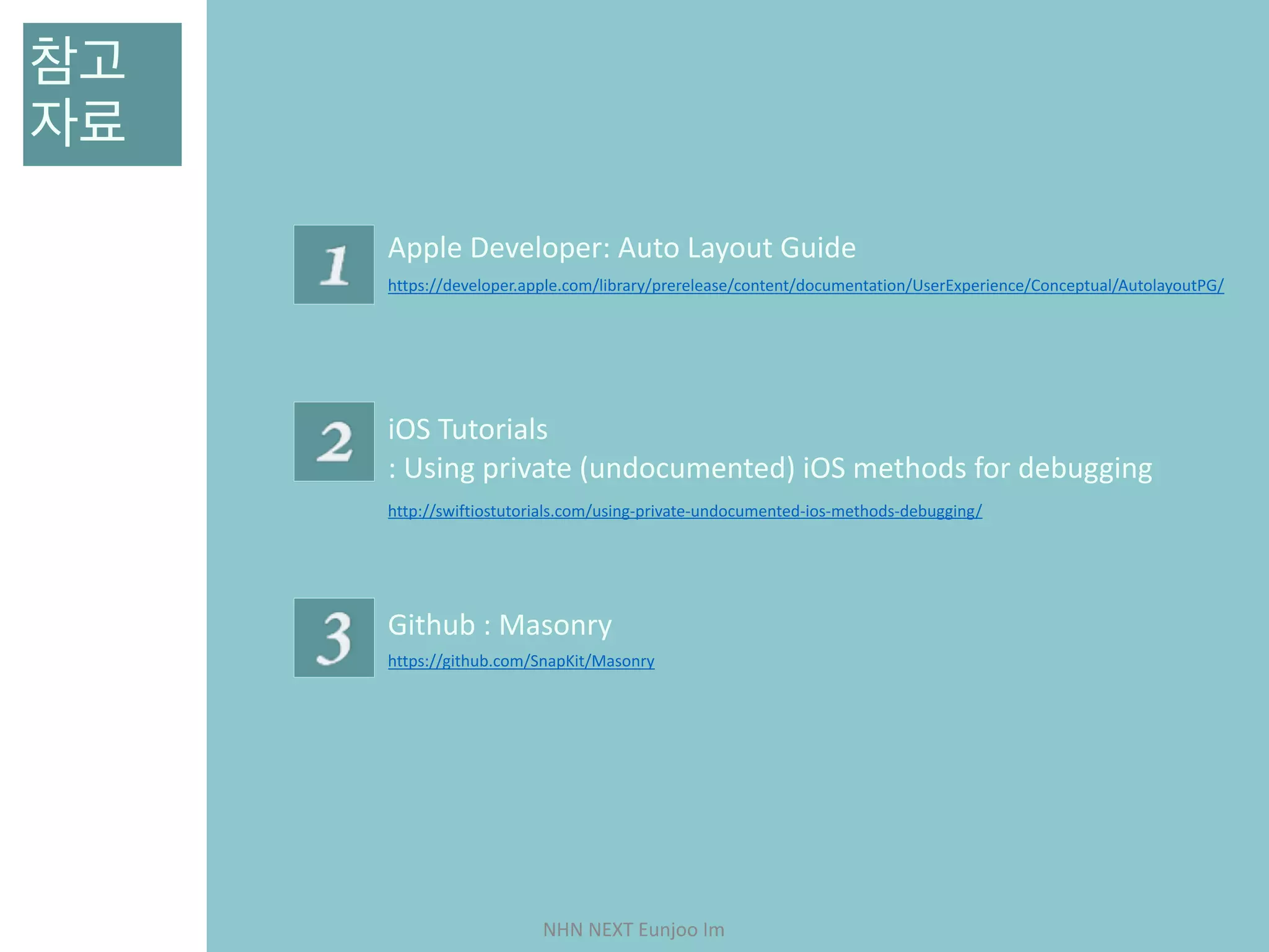 NHN	NEXT	Eunjoo	Im
참고 
자료
https://developer.apple.com/library/prerelease/content/documentation/UserExperience/Conceptual/AutolayoutPG/
Apple	Developer:	Auto	Layout	Guide
http://swiftiostutorials.com/using-private-undocumented-ios-methods-debugging/
iOS	Tutorials	
:	Using	private	(undocumented)	iOS	methods	for	debugging
https://github.com/SnapKit/Masonry
Github	:	Masonry
 