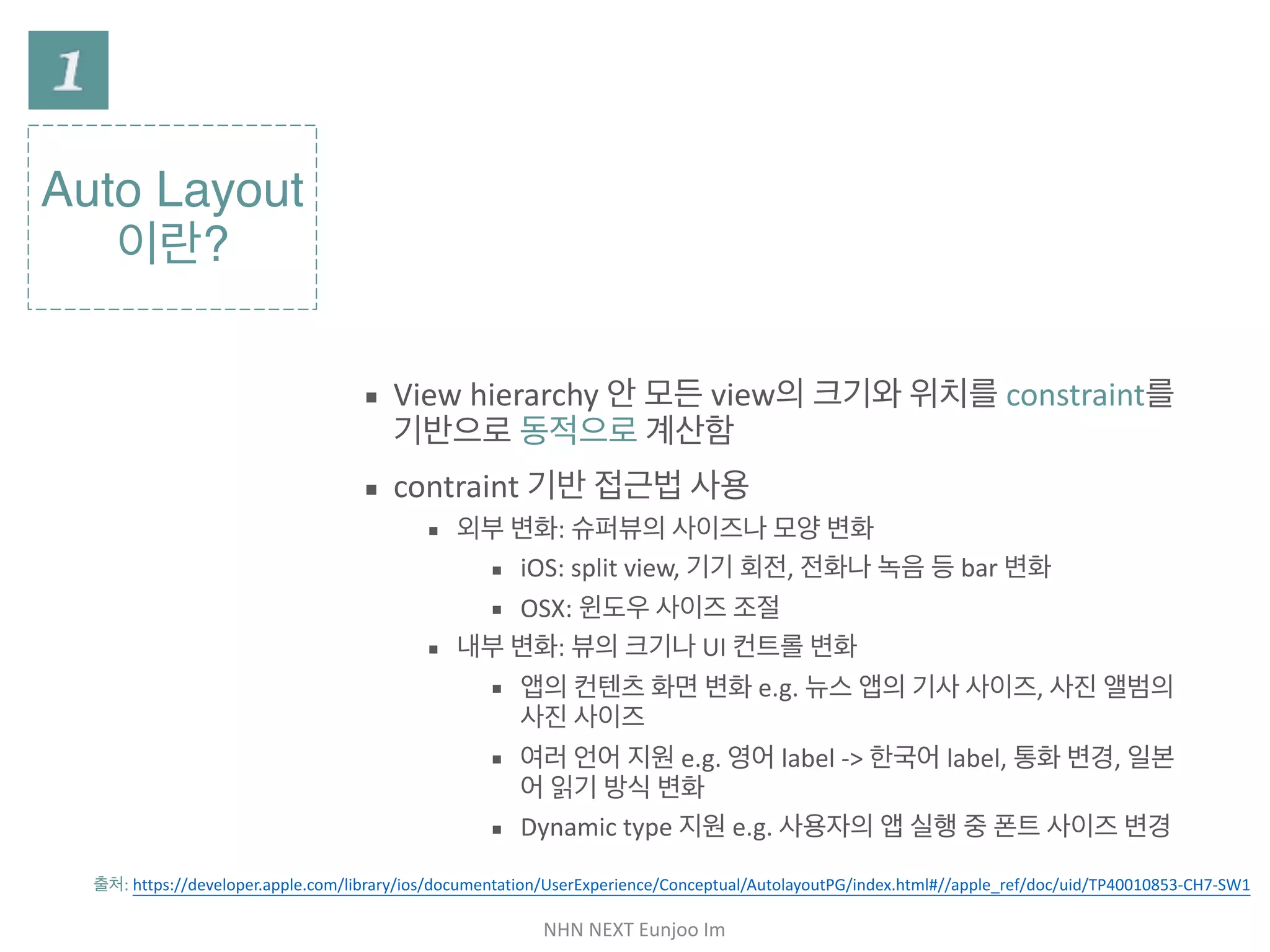 NHN	NEXT	Eunjoo	Im
Auto Layout
이란?
▪ View hierarchy 안 모든 view의 크기와 위치를
constraint를 기반으로 동적으로 계산함

▪ constraint 기반 접근법 사용

▪ 외부 변화: 슈퍼뷰의 사이즈나 모양 변화

▪ iOS: split view, 기기 회전, 전화나 녹음 등 bar 변화

▪ OSX: 윈도우 사이즈 조절

▪ 내부 변화: 뷰의 크기나 UI 컨트롤 변화

▪ 앱의 컨텐츠 화면 변화 e.g. 뉴스 앱의 기사 사이즈, 사진 앨
범의 사진 사이즈

▪ 여러 언어 지원 e.g. 영어 label -> 한국어 label, 통화 변경,
일본어 읽기 방식 변화

▪ Dynamic type 지원 e.g. 사용자의 앱 실행 중 폰트 사이즈
변경
출처: https://developer.apple.com/library/ios/documentation/UserExperience/Conceptual/AutolayoutPG/index.html#//apple_ref/doc/uid/
TP40010853-CH7-SW1
 