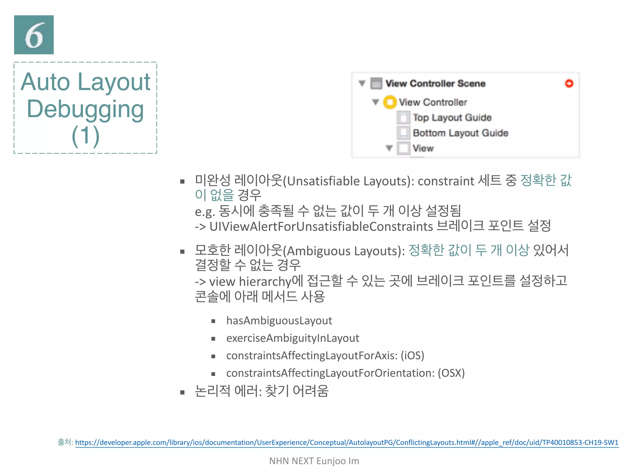 NHN	NEXT	Eunjoo	Im
Auto Layout
Debugging
(1)
출처: https://developer.apple.com/library/ios/documentation/UserExperience/Conceptual/AutolayoutPG/ConflictingLayouts.html#//apple_ref/doc/uid/
TP40010853-CH19-SW1
▪ 미완성 레이아웃(Unsatisfiable Layouts): constraint 세트 중 정확
한 값이 없을 경우  
e.g. 동시에 충족될 수 없는 값이 두 개 이상 설정됨 
-> UIViewAlertForUnsatisfiableConstraints 브레이크 포인트 설
정

▪ 모호한 레이아웃(Ambiguous Layouts): 정확한 값이 두 개 이상 있
어서 결정할 수 없는 경우 
-> view hierarchy에 접근할 수 있는 곳에 브레이크 포인트를 설정하
고 콘솔에 아래 메서드 사용

▪ hasAmbiguousLayout

▪ exerciseAmbiguityInLayout

▪ constraintsAffectingLayoutForAxis: (iOS)

▪ constraintsAffectingLayoutForOrientation: (OSX)

▪ 논리적 에러: 찾기 어려움
 