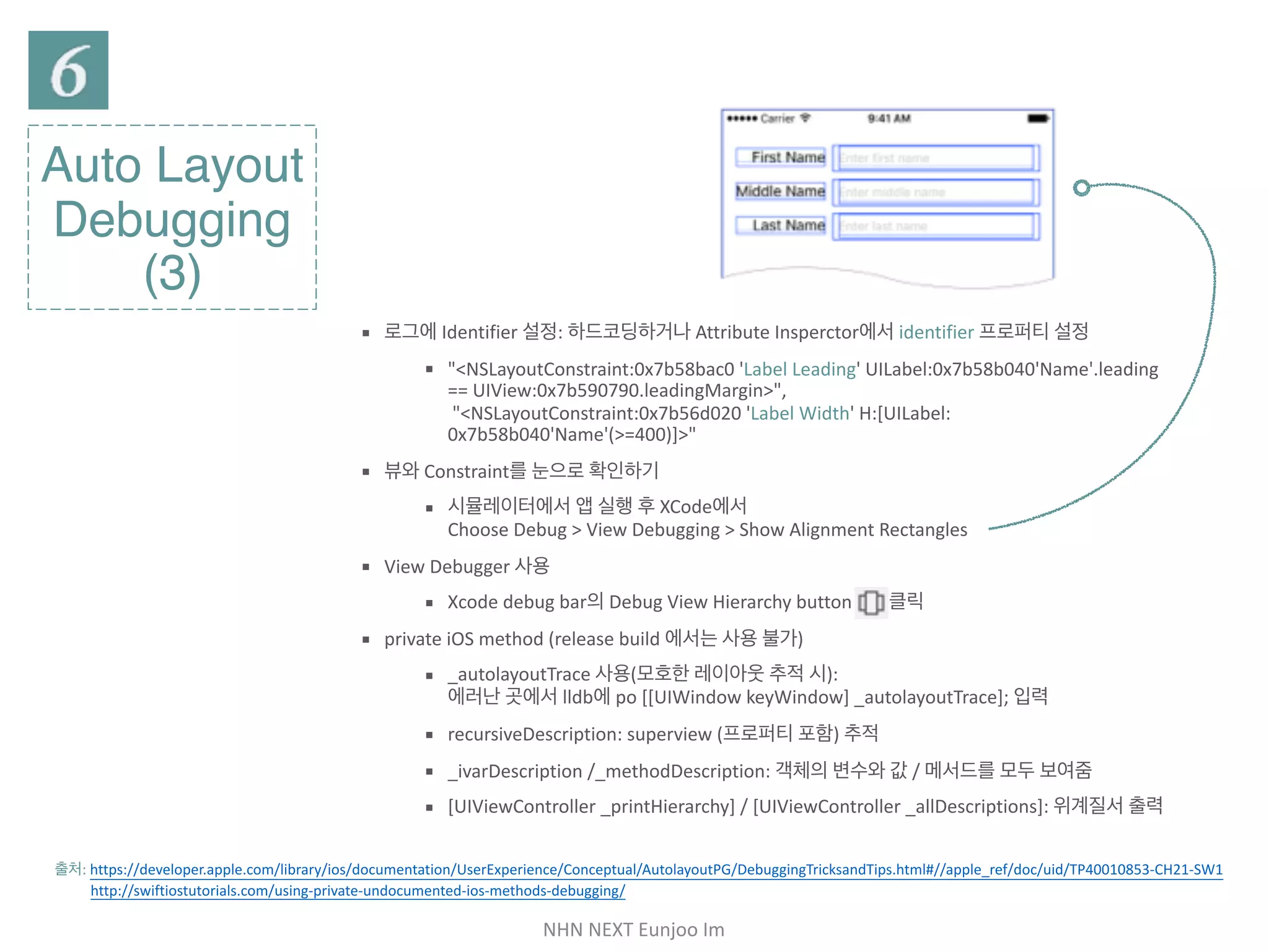 NHN	NEXT	Eunjoo	Im
Auto Layout
Debugging
(3)
▪ 로그에 Identifier 설정: 하드코딩하거나 Attribute Insperctor에서 identifier 프로퍼티 설정

▪ "<NSLayoutConstraint:0x7b58bac0 'Label Leading' UILabel:
0x7b58b040'Name'.leading == UIView:0x7b590790.leadingMargin>", 
"<NSLayoutConstraint:0x7b56d020 'Label Width' H:[UILabel:
0x7b58b040'Name'(>=400)]>"

▪ 뷰와 Constraint를 눈으로 확인하기

▪ 시뮬레이터에서 앱 실행 후 XCode에서 
Choose Debug > View Debugging > Show Alignment Rectangles

▪ View Debugger 사용

▪ Xcode debug bar의 Debug View Hierarchy button 클릭

▪ private iOS method (release build 에서는 사용 불가)

▪ _autolayoutTrace 사용(모호한 레이아웃 추적 시):  
에러난 곳에서 lldb에 po [[UIWindow keyWindow] _autolayoutTrace]; 입력

▪ recursiveDescription: superview (프로퍼티 포함) 추적

▪ _ivarDescription /_methodDescription: 객체의 변수와 값 / 메서드를 모두 보여줌

▪ [UIViewController _printHierarchy] / [UIViewController _allDescriptions]: 위계
질서 출력
출처: https://developer.apple.com/library/ios/documentation/UserExperience/Conceptual/AutolayoutPG/DebuggingTricksandTips.html#//apple_ref/doc/uid/
TP40010853-CH21-SW1 

http://swiftiostutorials.com/using-private-undocumented-ios-methods-debugging/
 