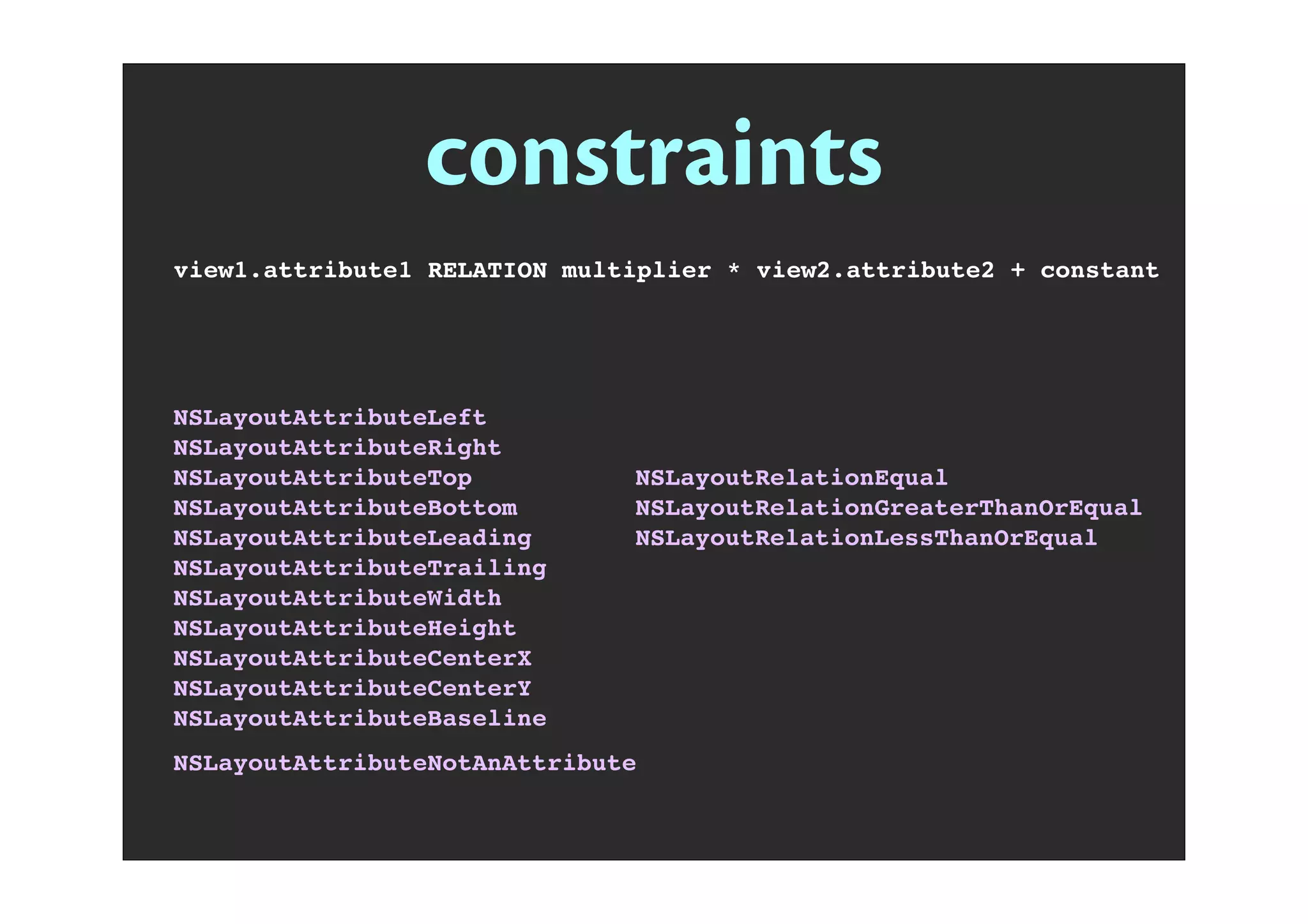 constraints
view1.attribute1 RELATION multiplier * view2.attribute2 + constant
NSLayoutAttributeLeft
NSLayoutAttributeRight
NSLayoutAttributeTop
NSLayoutAttributeBottom
NSLayoutAttributeLeading
NSLayoutAttributeTrailing
NSLayoutAttributeWidth
NSLayoutAttributeHeight
NSLayoutAttributeCenterX
NSLayoutAttributeCenterY
NSLayoutAttributeBaseline
NSLayoutAttributeNotAnAttribute
NSLayoutRelationEqual
NSLayoutRelationGreaterThanOrEqual
NSLayoutRelationLessThanOrEqual
 