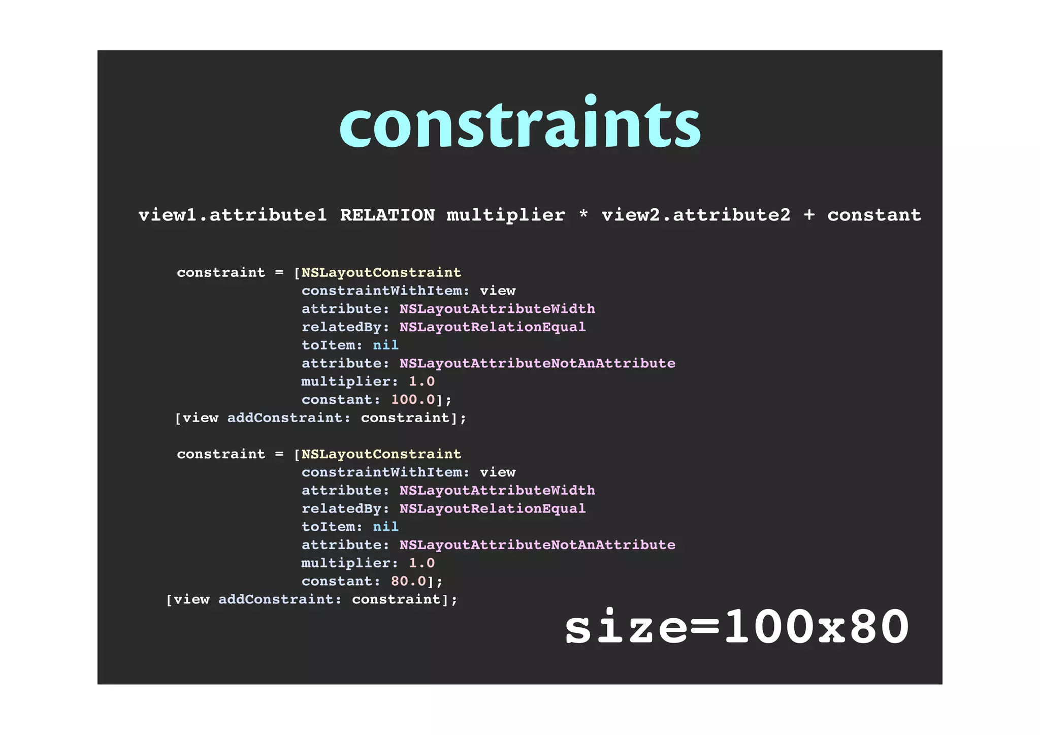 constraints
view1.attribute1 RELATION multiplier * view2.attribute2 + constant
! constraint = [NSLayoutConstraint
! constraintWithItem: view
! attribute: NSLayoutAttributeWidth
! relatedBy: NSLayoutRelationEqual
! toItem: nil
! attribute: NSLayoutAttributeNotAnAttribute
! multiplier: 1.0
! constant: 100.0];
[view addConstraint: constraint];
! constraint = [NSLayoutConstraint
! constraintWithItem: view
! attribute: NSLayoutAttributeWidth
! relatedBy: NSLayoutRelationEqual
! toItem: nil
! attribute: NSLayoutAttributeNotAnAttribute
! multiplier: 1.0
! constant: 80.0];
[view addConstraint: constraint];
size=100x80
CONSTRAINT_SIZE(view,100,80);
 