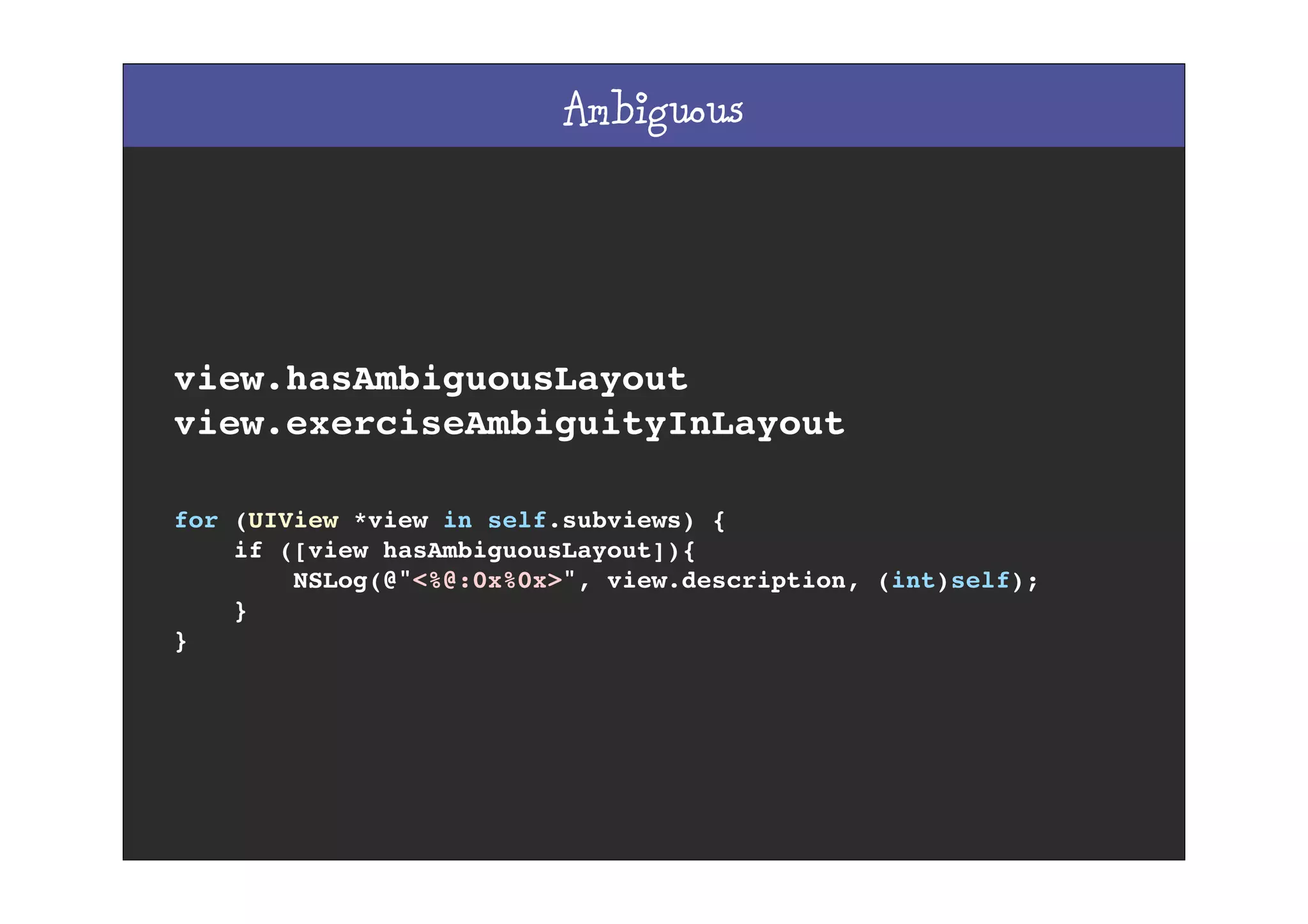 Ambiguous
view.hasAmbiguousLayout
view.exerciseAmbiguityInLayout
for (UIView *view in self.subviews) {
if ([view hasAmbiguousLayout]){
NSLog(@"<%@:0x%0x>", view.description, (int)self);
}
}
 