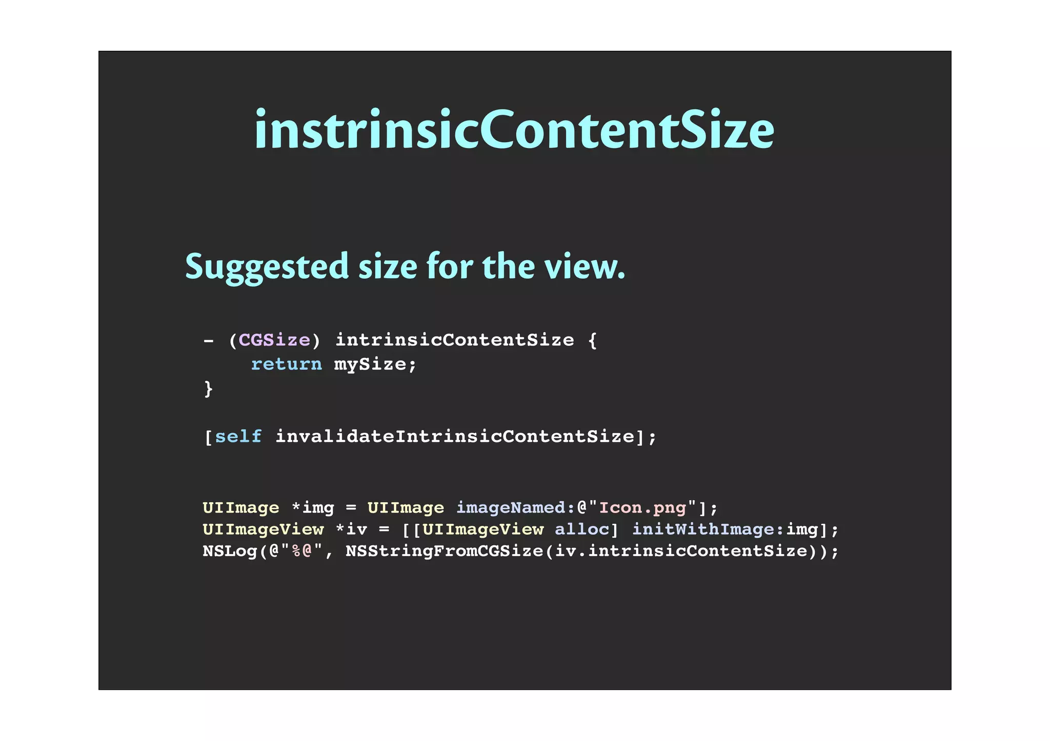 instrinsicContentSize
Suggested size for the view.
- (CGSize) intrinsicContentSize {
return mySize;
}
[self invalidateIntrinsicContentSize];
UIImage *img = UIImage imageNamed:@"Icon.png"];
UIImageView *iv = [[UIImageView alloc] initWithImage:img];
NSLog(@"%@", NSStringFromCGSize(iv.intrinsicContentSize));
 