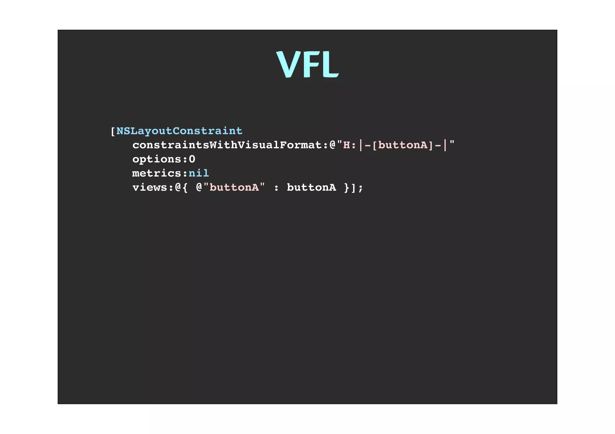 VFL
[NSLayoutConstraint
! constraintsWithVisualFormat:@"H:|-[buttonA]-|"
! options:0
! metrics:nil
! views:@{ @"buttonA" : buttonA }];
 