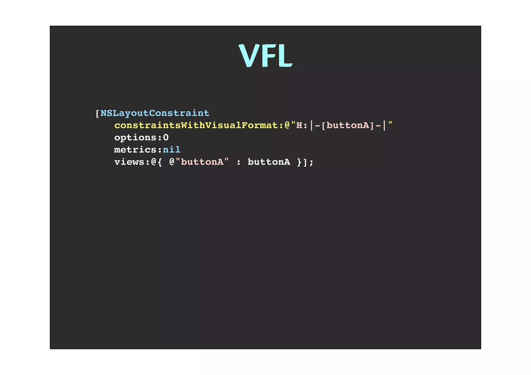 VFL
H V [view] | - @ ()
[NSLayoutConstraint
! constraintsWithVisualFormat:@"H:|-[buttonA]-|"
! options:0
! metrics:nil
! views:@{ @"buttonA" : buttonA }];
 