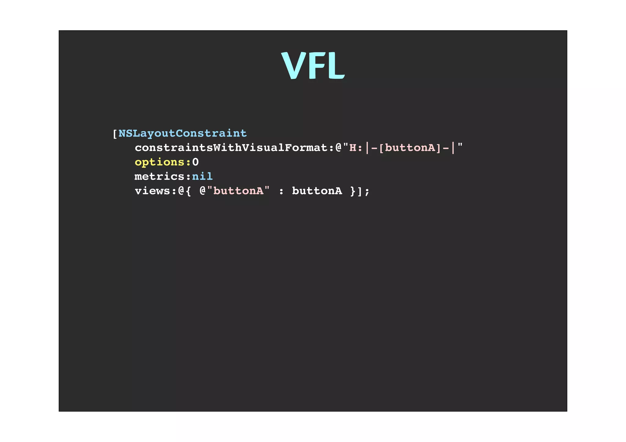 VFL
[NSLayoutConstraint
! constraintsWithVisualFormat:@"H:|-[buttonA]-|"
! options:0
! metrics:nil
! views:@{ @"buttonA" : buttonA }];
NSLayoutFormatAlignAllLeft
NSLayoutFormatAlignAllRight
NSLayoutFormatAlignAllTop
NSLayoutFormatAlignAllBottom
NSLayoutFormatAlignAllLeading
NSLayoutFormatAlignAllTrailing
NSLayoutFormatAlignAllCenterX
NSLayoutFormatAlignAllCenterY
NSLayoutFormatAlignAllBaseline
NSLayoutFormatAlignmentMask
NSLayoutFormatDirectionLeadingToTrailing
NSLayoutFormatDirectionLeftToRight
NSLayoutFormatDirectionRightToLeft
NSLayoutFormatDirectionMask
NSLayoutFormatOptions
 