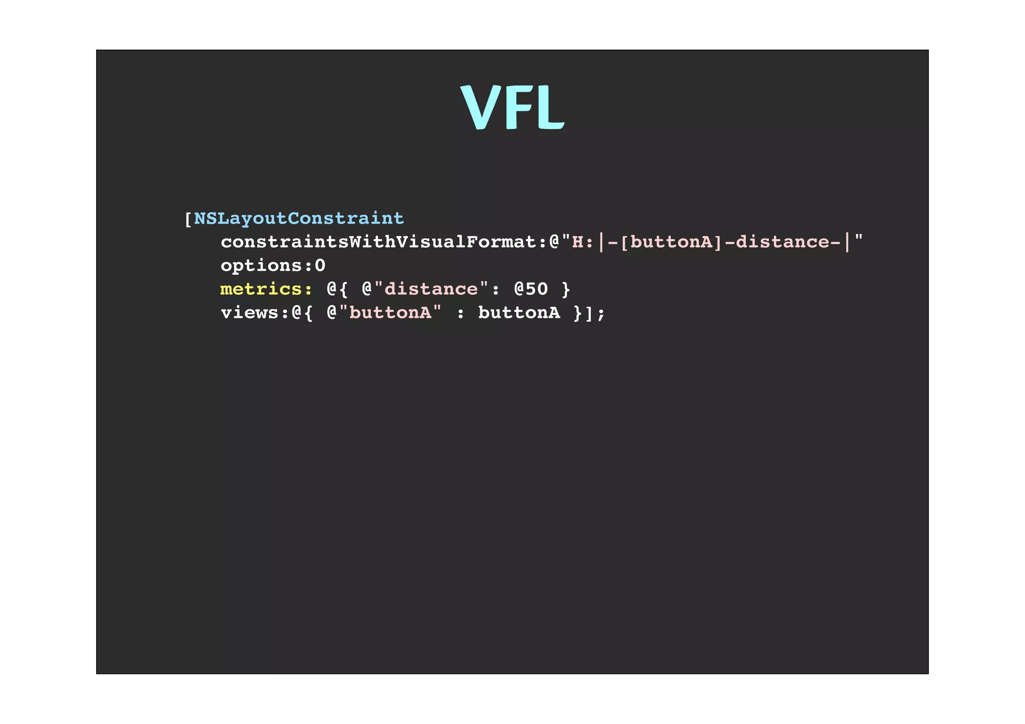 VFL
[NSLayoutConstraint
! constraintsWithVisualFormat:@"H:|-[buttonA]-distance-|"
! options:0
! metrics: @{ @"distance": @50 }
! views:@{ @"buttonA" : buttonA }];
 