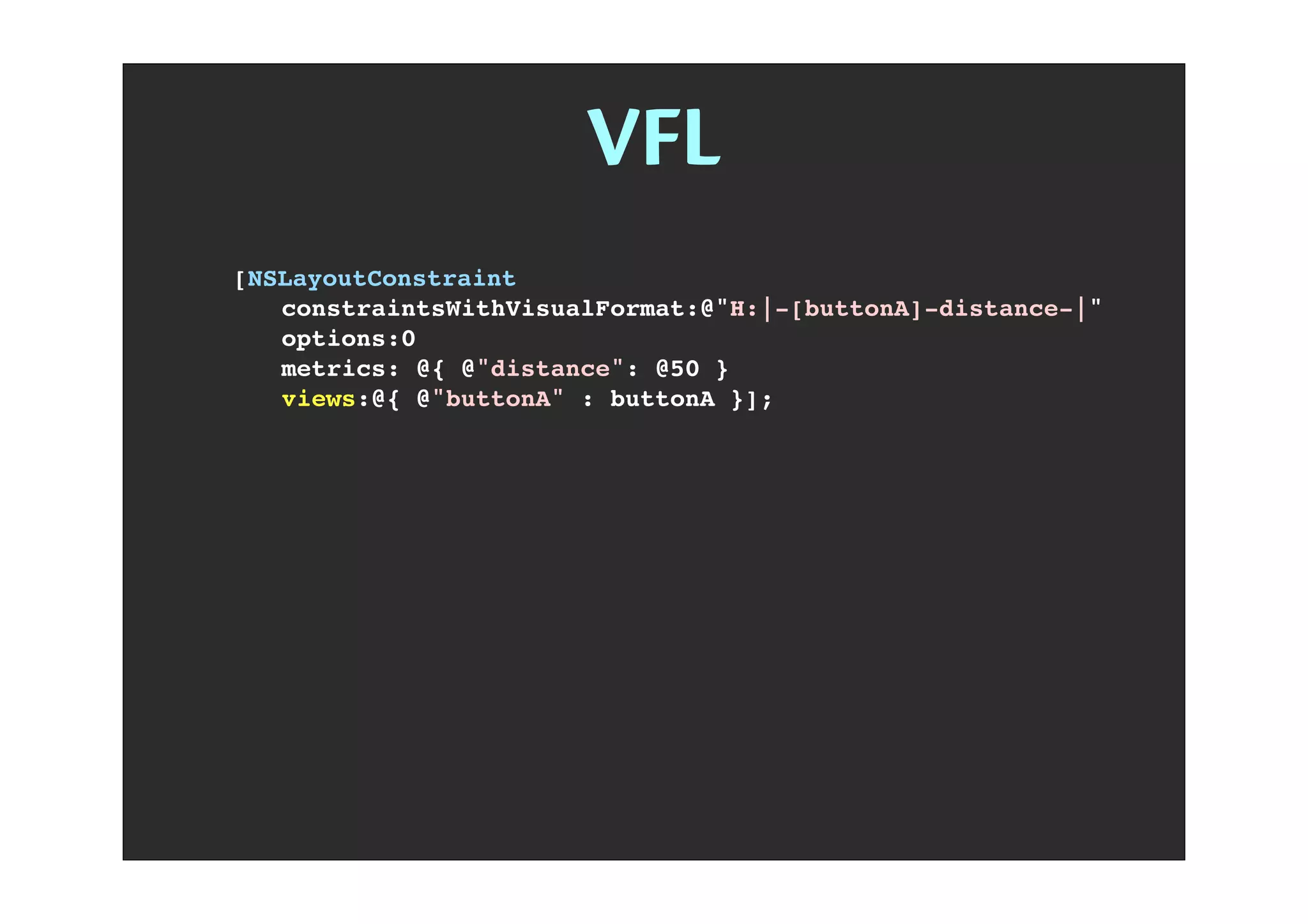 VFL
[NSLayoutConstraint
! constraintsWithVisualFormat:@"H:|-[buttonA]-distance-|"
! options:0
! metrics: @{ @"distance": @50 }
! views:@{ @"buttonA" : buttonA }];
 