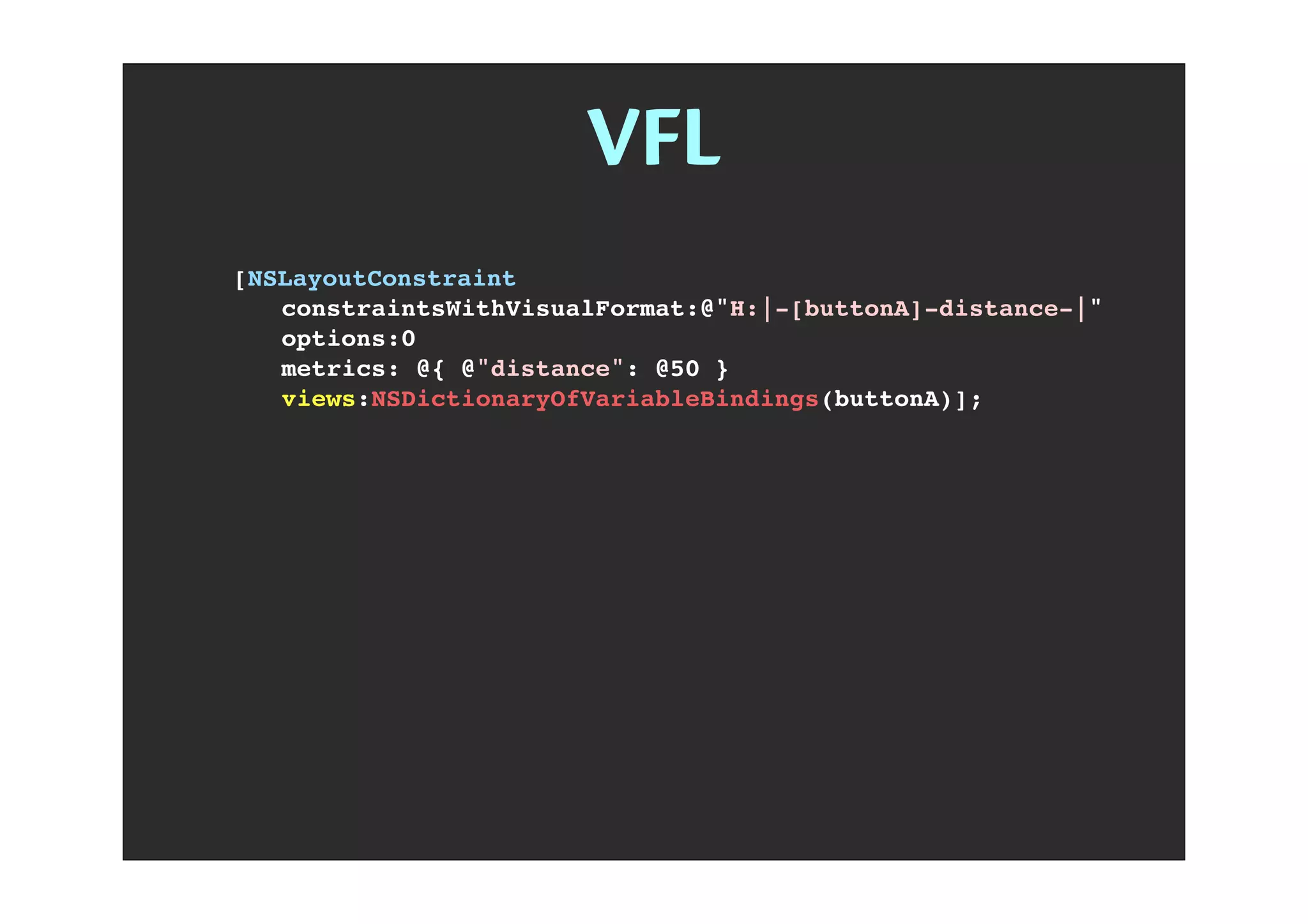 VFL
[NSLayoutConstraint
! constraintsWithVisualFormat:@"H:|-[buttonA]-distance-|"
! options:0
! metrics: @{ @"distance": @50 }
! views:NSDictionaryOfVariableBindings(buttonA)];
 