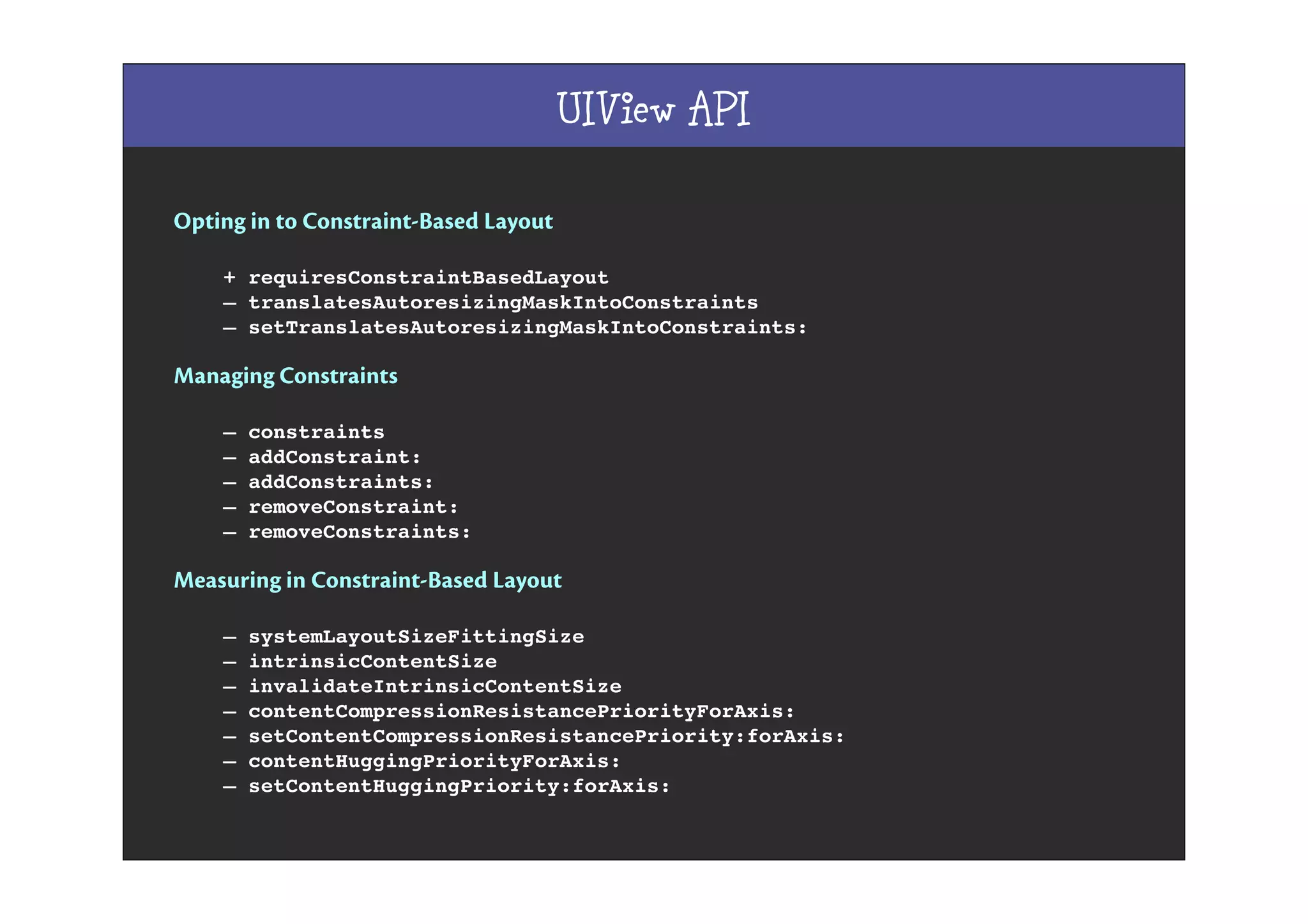 UIView API
Opting in to Constraint-Based Layout
+ requiresConstraintBasedLayout
– translatesAutoresizingMaskIntoConstraints
– setTranslatesAutoresizingMaskIntoConstraints:
Managing Constraints
– constraints
– addConstraint:
– addConstraints:
– removeConstraint:
– removeConstraints:
Measuring in Constraint-Based Layout
– systemLayoutSizeFittingSize
– intrinsicContentSize
– invalidateIntrinsicContentSize
– contentCompressionResistancePriorityForAxis:
– setContentCompressionResistancePriority:forAxis:
– contentHuggingPriorityForAxis:
– setContentHuggingPriority:forAxis:
 