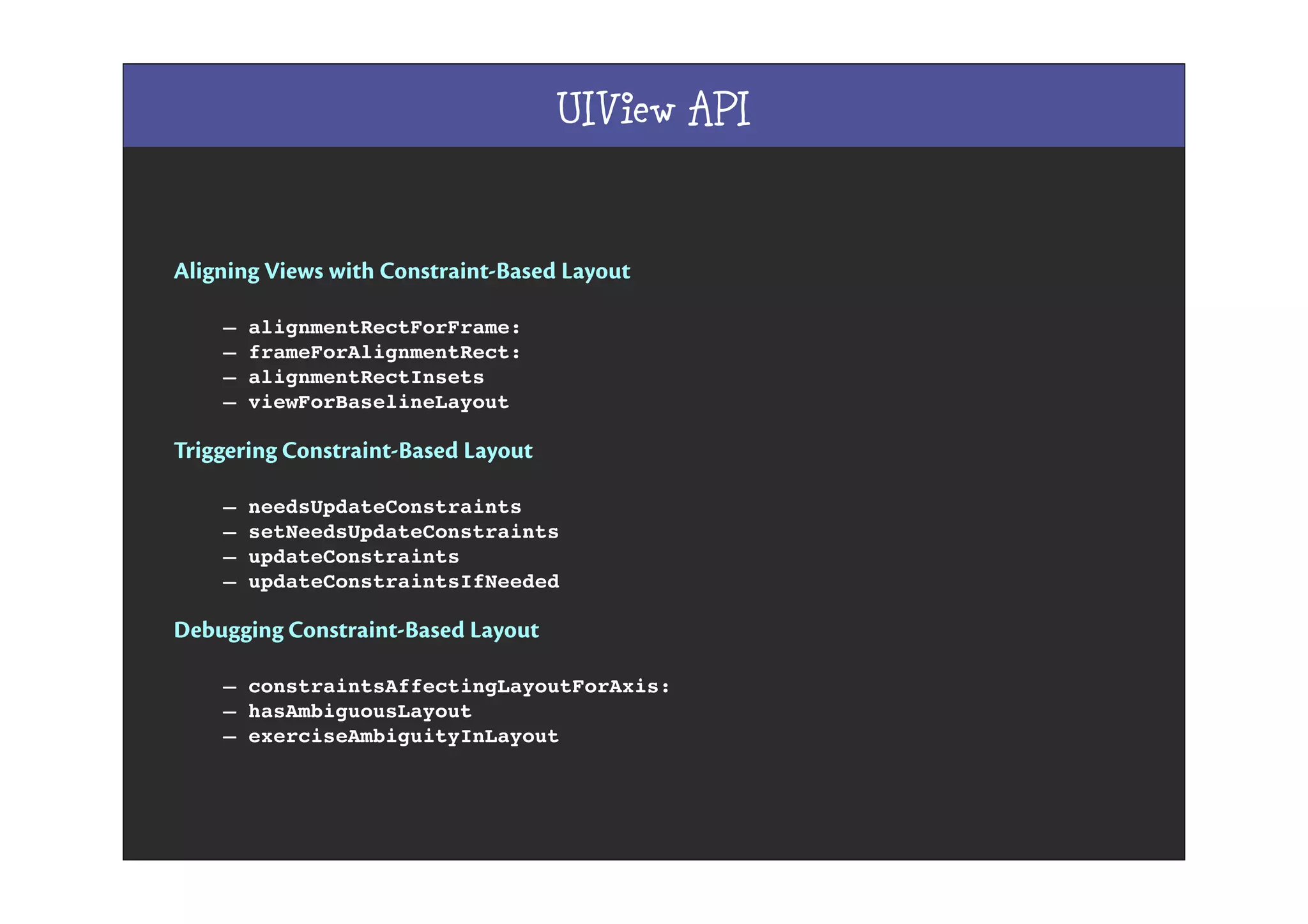 UIView API
Aligning Views with Constraint-Based Layout
– alignmentRectForFrame:
– frameForAlignmentRect:
– alignmentRectInsets
– viewForBaselineLayout
Triggering Constraint-Based Layout
– needsUpdateConstraints
– setNeedsUpdateConstraints
– updateConstraints
– updateConstraintsIfNeeded
Debugging Constraint-Based Layout
– constraintsAffectingLayoutForAxis:
– hasAmbiguousLayout
– exerciseAmbiguityInLayout
 