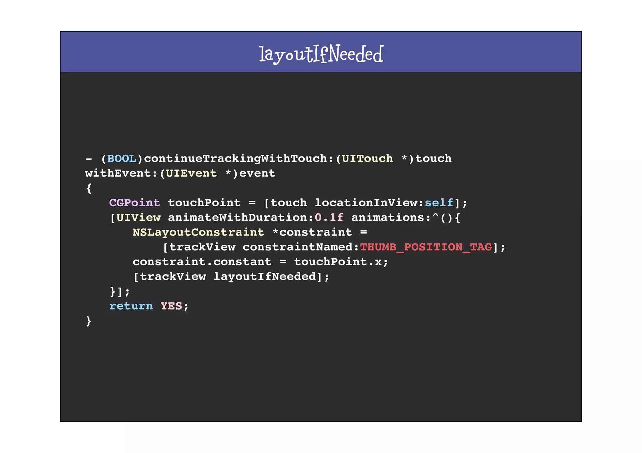 layoutIfNeeded
- (BOOL)continueTrackingWithTouch:(UITouch *)touch
withEvent:(UIEvent *)event
{
! CGPoint touchPoint = [touch locationInView:self];
! [UIView animateWithDuration:0.1f animations:^(){
! ! NSLayoutConstraint *constraint =
! ! [trackView constraintNamed:THUMB_POSITION_TAG];
! ! constraint.constant = touchPoint.x;
! ! [trackView layoutIfNeeded];
! }];
! return YES;
}
 