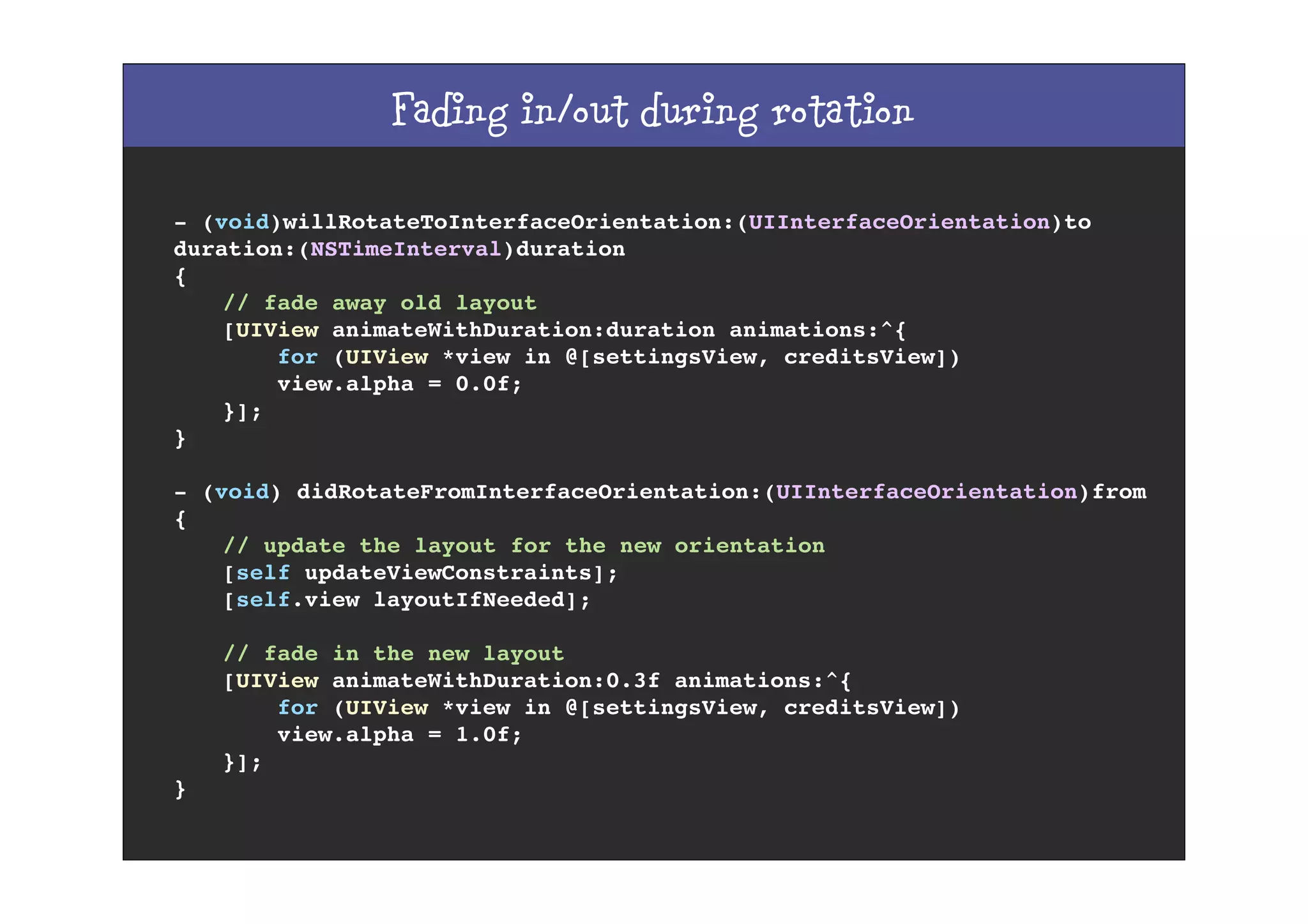 Fading in/out during rotation
- (void)willRotateToInterfaceOrientation:(UIInterfaceOrientation)to
duration:(NSTimeInterval)duration
{
! // fade away old layout
! [UIView animateWithDuration:duration animations:^{
! for (UIView *view in @[settingsView, creditsView])
! view.alpha = 0.0f;
! }];
}
- (void) didRotateFromInterfaceOrientation:(UIInterfaceOrientation)from
{
! // update the layout for the new orientation
! [self updateViewConstraints];
! [self.view layoutIfNeeded];
! // fade in the new layout
! [UIView animateWithDuration:0.3f animations:^{
! for (UIView *view in @[settingsView, creditsView])
! view.alpha = 1.0f;
! }];
}
 