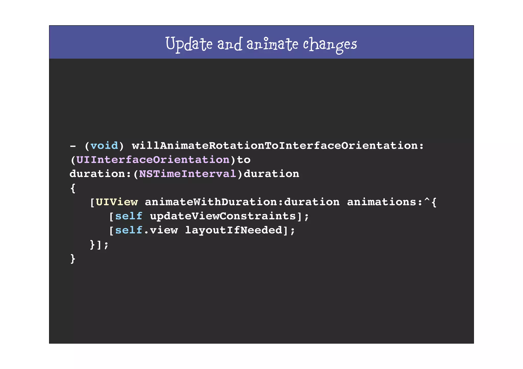 Update and animate changes
- (void) willAnimateRotationToInterfaceOrientation:
(UIInterfaceOrientation)to
duration:(NSTimeInterval)duration
{
! [UIView animateWithDuration:duration animations:^{
! ! [self updateViewConstraints];
! ! [self.view layoutIfNeeded];
! }];
}
 