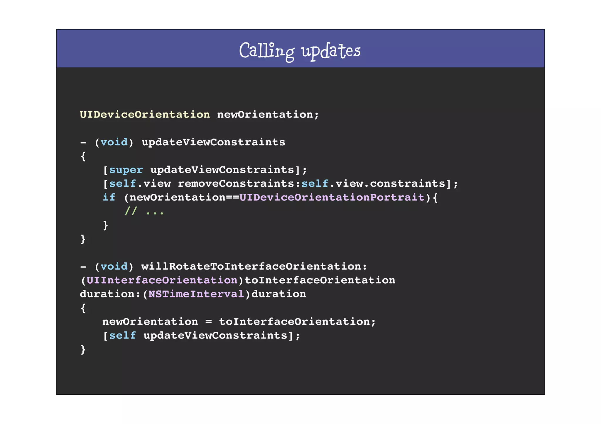Calling updates
UIDeviceOrientation newOrientation;
- (void) updateViewConstraints
{
! [super updateViewConstraints];
! [self.view removeConstraints:self.view.constraints];
! if (newOrientation==UIDeviceOrientationPortrait){
! ! // ...
! }
}
- (void) willRotateToInterfaceOrientation:
(UIInterfaceOrientation)toInterfaceOrientation
duration:(NSTimeInterval)duration
{
! newOrientation = toInterfaceOrientation;
! [self updateViewConstraints];
}
 
