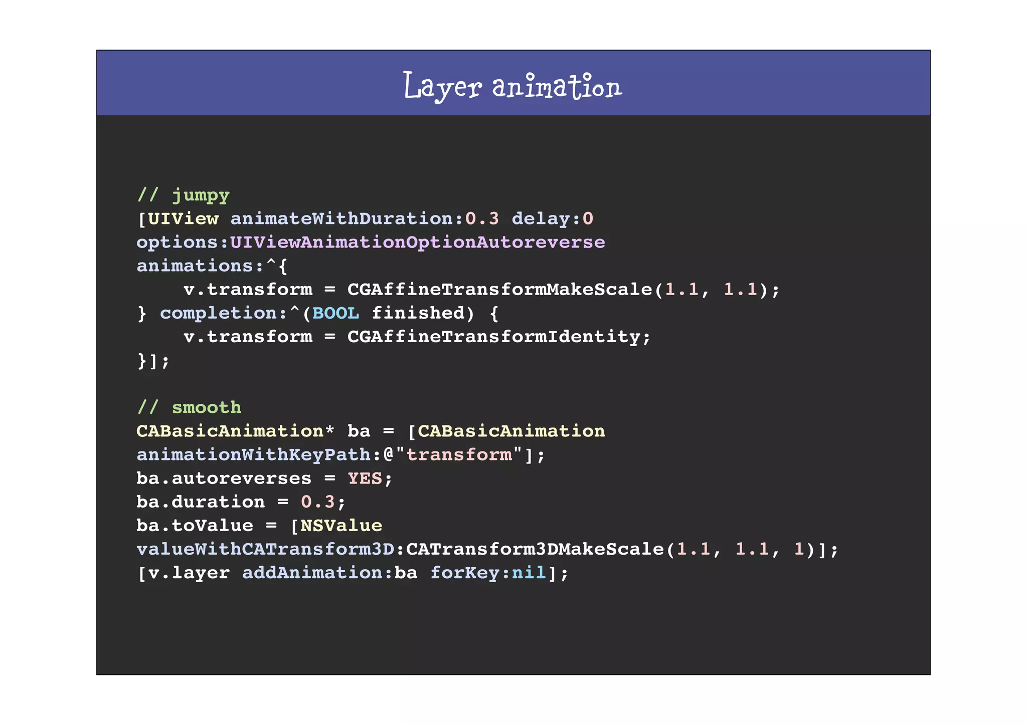 Layer animation
// jumpy
[UIView animateWithDuration:0.3 delay:0
options:UIViewAnimationOptionAutoreverse
animations:^{
v.transform = CGAffineTransformMakeScale(1.1, 1.1);
} completion:^(BOOL finished) {
v.transform = CGAffineTransformIdentity;
}];
// smooth
CABasicAnimation* ba = [CABasicAnimation
animationWithKeyPath:@"transform"];
ba.autoreverses = YES;
ba.duration = 0.3;
ba.toValue = [NSValue
valueWithCATransform3D:CATransform3DMakeScale(1.1, 1.1, 1)];
[v.layer addAnimation:ba forKey:nil];
 