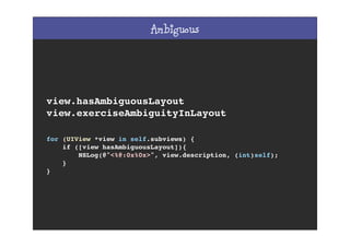 Ambiguous
view.hasAmbiguousLayout
view.exerciseAmbiguityInLayout
for (UIView *view in self.subviews) {
if ([view hasAmbiguousLayout]){
NSLog(@"<%@:0x%0x>", view.description, (int)self);
}
}
 