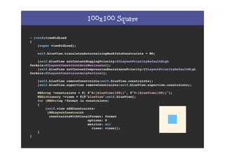 100x100 Square
- (void)viewDidLoad
{
[super viewDidLoad];
self.blueView.translatesAutoresizingMaskIntoConstraints = NO;
[self.blueView setContentHuggingPriority:UILayoutPriorityDefaultHigh
forAxis:UILayoutConstraintAxisHorizontal];
[self.blueView setContentCompressionResistancePriority:UILayoutPriorityDefaultHigh
forAxis:UILayoutConstraintAxisVertical];
[self.blueView removeConstraints:self.blueView.constraints];
[self.blueView.superview removeConstraints:self.blueView.superview.constraints];
NSArray *constraints = @[ @"H:[blueView(100)]", @"V:[blueView(100)]"];
NSDictionary *views = @{@"blueView":self.blueView};
for (NSString *format in constraints)
{
[self.view addConstraints:
[NSLayoutConstraint
constraintsWithVisualFormat: format
options: 0
metrics: nil
views: views]];
}
}
 