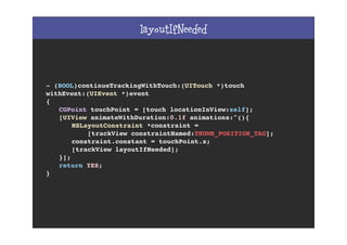 layoutIfNeeded
- (BOOL)continueTrackingWithTouch:(UITouch *)touch
withEvent:(UIEvent *)event
{
! CGPoint touchPoint = [touch locationInView:self];
! [UIView animateWithDuration:0.1f animations:^(){
! ! NSLayoutConstraint *constraint =
! ! [trackView constraintNamed:THUMB_POSITION_TAG];
! ! constraint.constant = touchPoint.x;
! ! [trackView layoutIfNeeded];
! }];
! return YES;
}
 