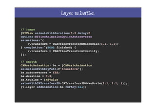 Layer animation
// jumpy
[UIView animateWithDuration:0.3 delay:0
options:UIViewAnimationOptionAutoreverse
animations:^{
v.transform = CGAffineTransformMakeScale(1.1, 1.1);
} completion:^(BOOL finished) {
v.transform = CGAffineTransformIdentity;
}];
// smooth
CABasicAnimation* ba = [CABasicAnimation
animationWithKeyPath:@"transform"];
ba.autoreverses = YES;
ba.duration = 0.3;
ba.toValue = [NSValue
valueWithCATransform3D:CATransform3DMakeScale(1.1, 1.1, 1)];
[v.layer addAnimation:ba forKey:nil];
 