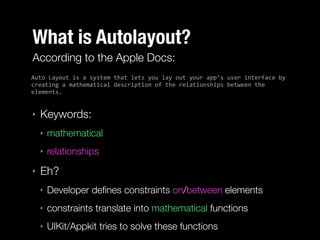 What is Autolayout?
According to the Apple Docs:
Auto%Layout%is%a%system%that%lets%you%lay%out%your%app’s%user%interface%by%
creating%a%mathematical%description%of%the%relationships%between%the%
elements.%%

‣

Keywords:
‣
‣

‣

mathematical
relationships

Eh?
‣

Developer deﬁnes constraints on/between elements

‣

constraints translate into mathematical functions

‣

UIKit/Appkit tries to solve these functions

 