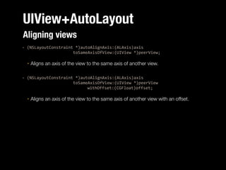 UIView+AutoLayout
Aligning views
:%(NSLayoutConstraint%*)autoAlignAxis:(ALAxis)axis%%
%%%%%%%%%%%%%%%%%%%%%toSameAxisOfView:(UIView%*)peerView;%
‣

Aligns an axis of the view to the same axis of another view.

!
:%(NSLayoutConstraint%*)autoAlignAxis:(ALAxis)axis%%
%%%%%%%%%%%%%%%%%%%%%toSameAxisOfView:(UIView%*)peerView%%
%% %
%
%
%
%%%%%%withOffset:(CGFloat)offset;%
‣

Aligns an axis of the view to the same axis of another view with an offset.

 
